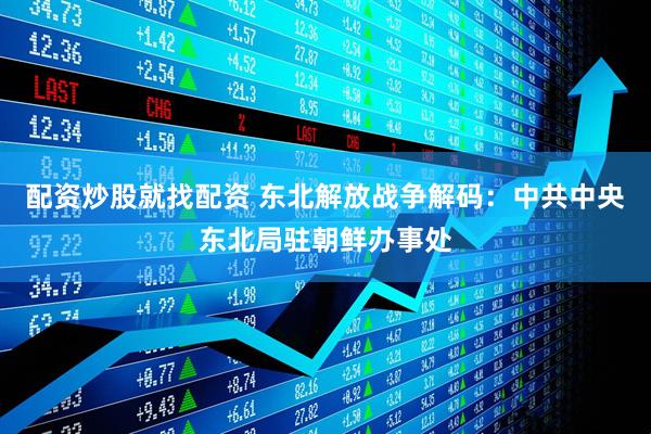 配资炒股就找配资 东北解放战争解码：中共中央东北局驻朝鲜办事处