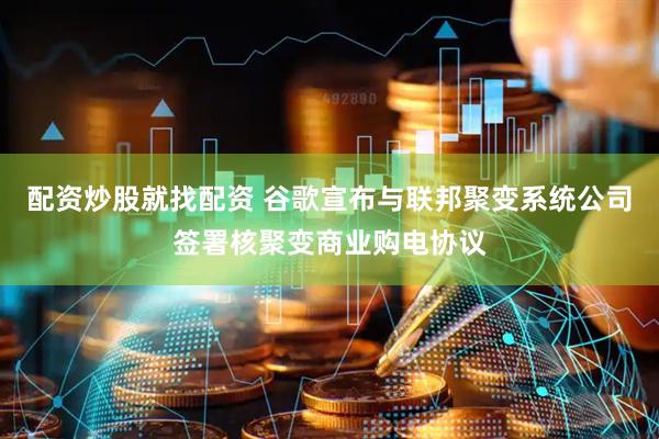 配资炒股就找配资 谷歌宣布与联邦聚变系统公司签署核聚变商业购电协议