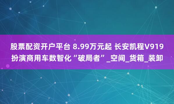 股票配资开户平台 8.99万元起 长安凯程V919扮演商用车数智化“破局者”_空间_货箱_装卸