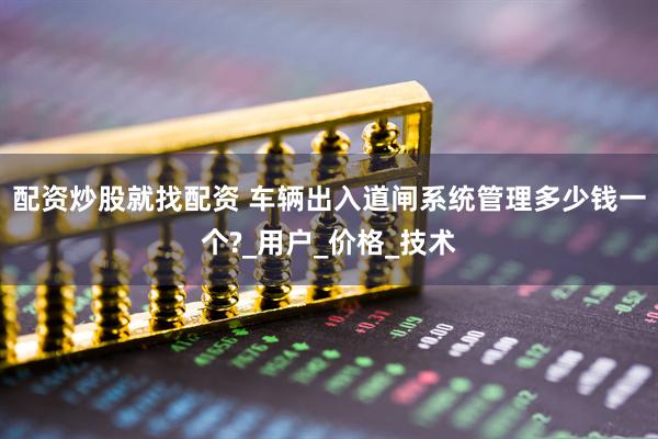 配资炒股就找配资 车辆出入道闸系统管理多少钱一个?_用户_价格_技术