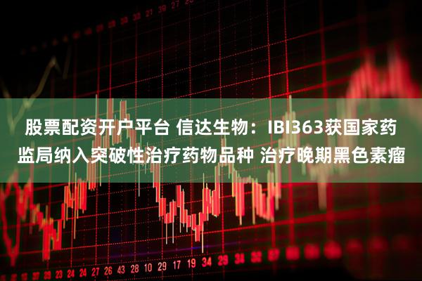 股票配资开户平台 信达生物：IBI363获国家药监局纳入突破性治疗药物品种 治疗晚期黑色素瘤