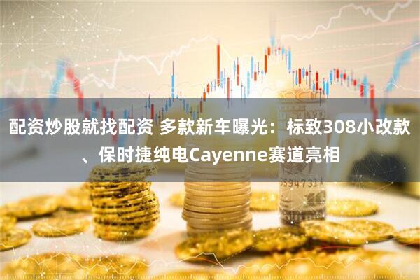 配资炒股就找配资 多款新车曝光：标致308小改款、保时捷纯电Cayenne赛道亮相