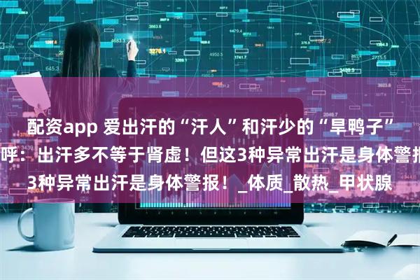 配资app 爱出汗的“汗人”和汗少的“旱鸭子”，谁身体更好？医生急呼：出汗多不等于肾虚！但这3种异常出汗是身体警报！_体质_散热_甲状腺