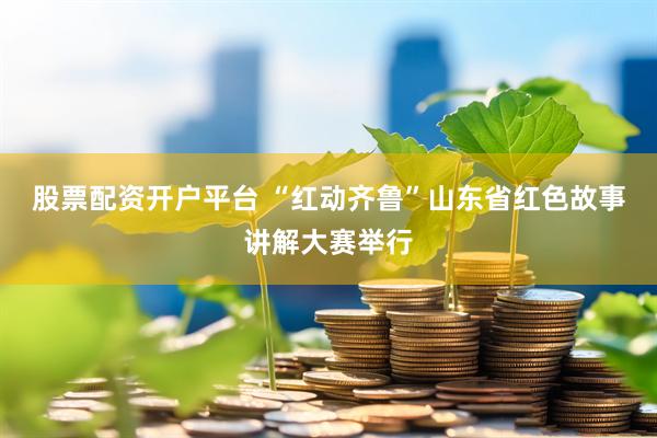 股票配资开户平台 “红动齐鲁”山东省红色故事讲解大赛举行