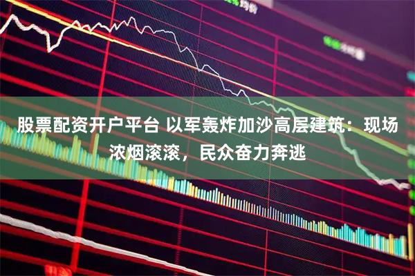 股票配资开户平台 以军轰炸加沙高层建筑：现场浓烟滚滚，民众奋力奔逃