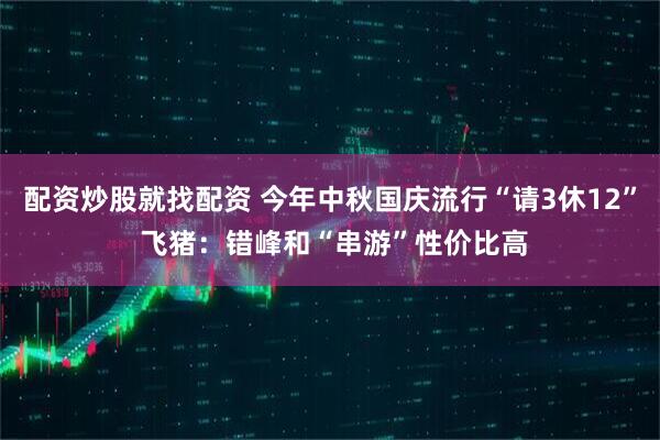 配资炒股就找配资 今年中秋国庆流行“请3休12” 飞猪：错峰和“串游”性价比高