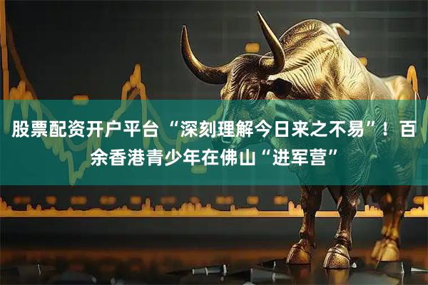 股票配资开户平台 “深刻理解今日来之不易”！百余香港青少年在佛山“进军营”