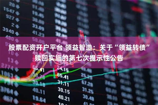 股票配资开户平台 领益智造：关于“领益转债”赎回实施的第七次提示性公告