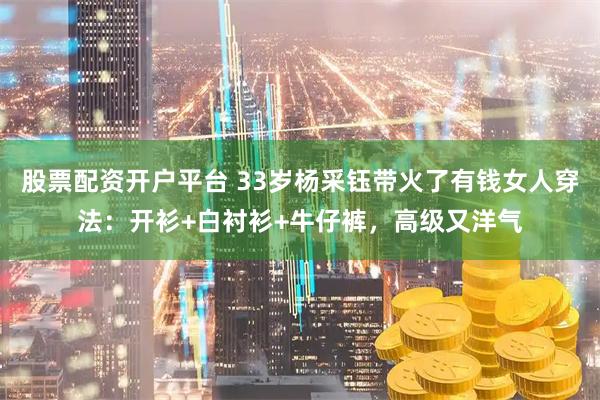 股票配资开户平台 33岁杨采钰带火了有钱女人穿法：开衫+白衬衫+牛仔裤，高级又洋气