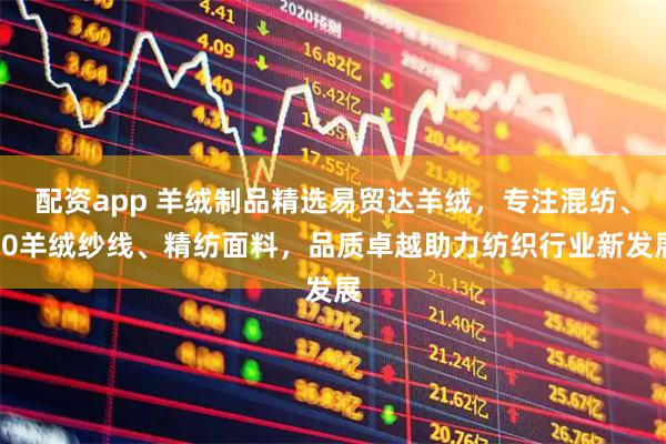 配资app 羊绒制品精选易贸达羊绒，专注混纺、80羊绒纱线、精纺面料，品质卓越助力纺织行业新发展