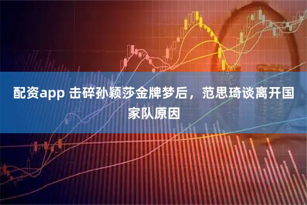 配资app 击碎孙颖莎金牌梦后，范思琦谈离开国家队原因