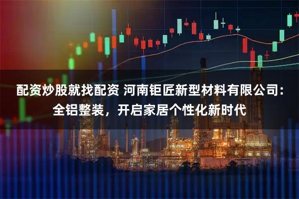 配资炒股就找配资 河南钜匠新型材料有限公司：全铝整装，开启家居个性化新时代