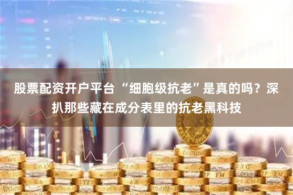 股票配资开户平台 “细胞级抗老”是真的吗？深扒那些藏在成分表里的抗老黑科技