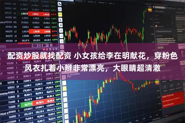 配资炒股就找配资 小女孩给李在明献花，穿粉色风衣扎着小辫非常漂亮，大眼睛超清澈