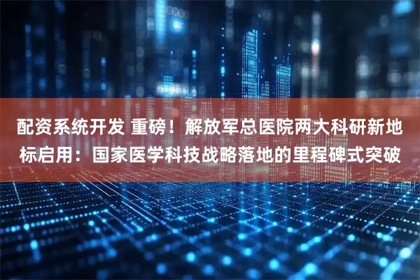配资系统开发 重磅！解放军总医院两大科研新地标启用：国家医学科技战略落地的里程碑式突破