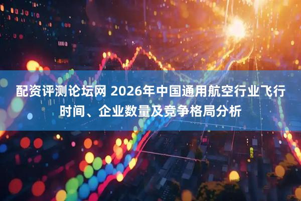 配资评测论坛网 2026年中国通用航空行业飞行时间、企业数量及竞争格局分析