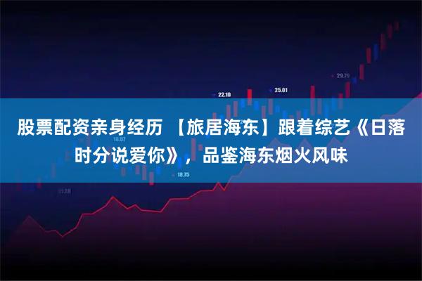 股票配资亲身经历 【旅居海东】跟着综艺《日落时分说爱你》，品鉴海东烟火风味