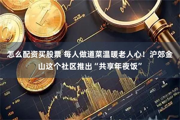 怎么配资买股票 每人做道菜温暖老人心！沪郊金山这个社区推出“共享年夜饭”