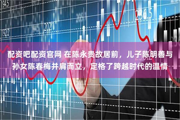 配资吧配资官网 在陈永贵故居前，儿子陈明善与孙女陈春梅并肩而立，定格了跨越时代的温情