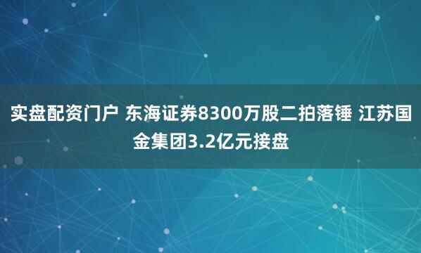 实盘配资门户 东海证券8300万股二拍落锤 江苏国金集团3.2亿元接盘