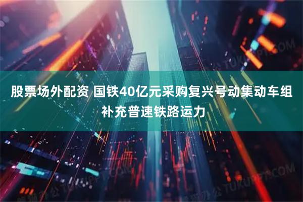 股票场外配资 国铁40亿元采购复兴号动集动车组 补充普速铁路运力