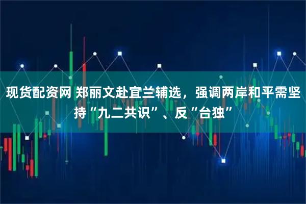 现货配资网 郑丽文赴宜兰辅选，强调两岸和平需坚持“九二共识”、反“台独”