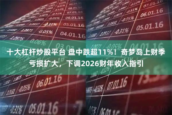 十大杠杆炒股平台 盘中跌超11%！奇梦岛上财季亏损扩大，下调2026财年收入指引